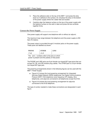 Page 162Install the MSP-1 Power Sup p ly
Issue 1  September 1995 
9-3 7
5. Place the adhesive side on the top of the MSP-1 and press the strip 
d own so it adheres to the surface. Do 
not place the strip on the bottom 
of the power supply where the rubber feet are located.
6. Carefully align the fastener surface on the top of the power supply with 
the fastener surface on the wall or desk and press the two surfaces 
together firmly.
Connect the Power Supply
One p ower supply will support one telephone with or...