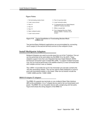 Page 168Install Multipoint Ad apters
Issue 1  September 1995 
9-4 3
Figure 9-19. Typical Installation of Terminating Resistor Block 
(110RA1-12)
Two terminal Basic Multipoint applications are accommodated by connecting 
row B (output) to the second terminal common to the multi point circuit.
Install Multipoint Adapters
Multipoint Ad apters are used to provide signal fan-out of the T-interface. Fan-out 
can be performed at the work station by the BR851-B or the 367A. These 
adapters support more than one...