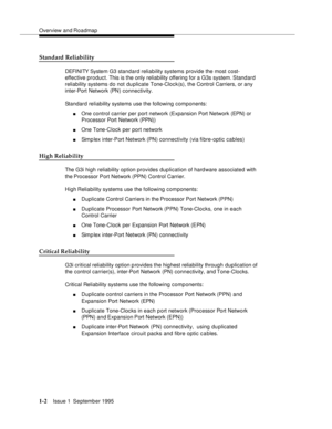 Page 18Overview and Roadmap
1-2Issue 1  September 1995 
Standard Reliability
DEFI NI TY System G3 standard reliability systems provide the most cost-
effective product. This is the only reliability offering for a G3s system. Standard 
reliability systems do not du plicate Tone-Clock(s), the Control Carriers, or any 
inter-Port Network (PN) connectivity. 
Standard reliability systems use the following components:
nOne control carrier per port network (Expansion Port Network (EPN) or 
Processor Port Network...