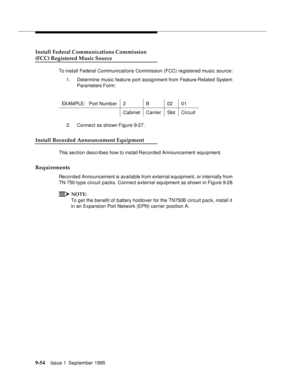 Page 1799-5 4Issue 1  September 1995  
Install Federal Communications Commission
(FCC) Registered Music Source
To install Federal Communications Commission (FCC) registered music source:
1. Determine music feature port assignment from Feature-Related System 
Parameters Form:
2. Connect as shown Figure 9-27.
Install Recorded Announcement Equipment
This section describes how to install Re corded Announcement equipment.
Requirements
Recorded Announcement is available from external e quipment, or internally from...