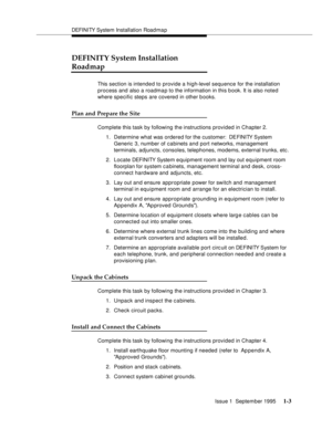 Page 19DEFI NI TY System Installation Road ma p
Issue 1  September 1995 
1-3
DEFINITY System Installation 
Roadmap
This section is intended to provide a high-level sequence for the installation 
process and also a roadmap to the information in this b ook. It is also noted 
where specific steps are covered in other b ooks.
Plan and Prepare the Site 
Complete this task by following the instructions provided in Chapter 2.
1. Determine what was ordered for the customer:  DEFINITY System 
Generic 3, number of...