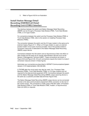 Page 1879-6 2Issue 1  September 1995  
3. Refer to Figure 9-32 for an illustration.
Install Station Message Detail 
Recording (SMDR)/Call Detail 
Recording Unit (CDRU) Interface
The interface between the switch and Station Message Detail Recording 
(SMDR) can b e through a Processor Data Module (PDM), Trunk Data Mo dule 
(TDM), or 212-type modem. 
For connections b etween the switch and the Processor Data Module (PDM) or 
Trunk Data Module (TDM), refer to the section on installing Processor Data 
Modules...