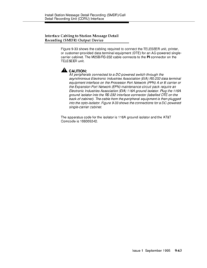 Page 188Install Station Message Detail Recording (SMDR)/Call 
Detail Recording Unit (CDRU) Interface
Issue 1  September 1995 
9-6 3
Interface Cabling to Station Message Detail
Recording (SMDR) Output Device
Figure 9-33 shows the c a bling required to connect the TELESEER unit, printer, 
or customer-provided data terminal equipment (DTE) for an AC-powered single-
carrier cabinet. The M25B/RS-232 cable connects to the PI connector on the 
TELE SE ER  unit. 
!CAUTION:
All peripherals connected to a DC-powered...