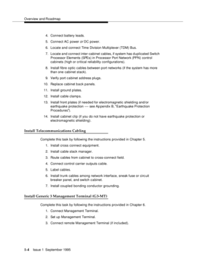 Page 20Overview and Roadmap
1-4Issue 1  September 1995 
4. Connect battery leads.
5. Connect AC power 
or DC power.
6. Locate and connect Time Division Multiplexer (TDM) Bus.
7. Locate and connect inter-cabinet cables, if system has d uplicated Switch 
Processor Elements (SPEs) in Processor Port Network (PPN) control 
cabinets (high or critical reliability configurations).
8. Install fibre optic cables between p ort networks (if the system has more 
than one cabinet stack). 
9. Verify port c a binet a d dress...