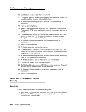 Page 195Test Telephones and Other Equipment
10-4Issue 1  September 1995  
10. Dial the trunk access code. Dial tone is heard .
11. Dial a listed d irectory number (LDN) for a working telephone. Ringback is 
heard through the earpiece of the test telephone.
12. At the called telephone, pick up the receiver. Conversation must be 
satisfactory.
13. Hang up both telephones.
14. Select a working telephone associated with a line port in the Expansion 
Port Network (EPN) as the test telephone and lift the receiver....