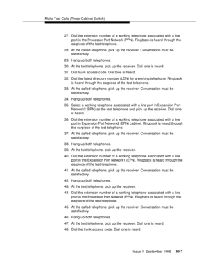 Page 198Make Test Calls (Three-Cabinet Switch)
Issue 1  September 1995 
10-7
27. Dial the extension number of a working telephone associated with a line 
port in the Processor Port Network (PPN ). Ri n g back is heard through the 
earpiece of the test telephone.
28. At the called telephone, pick up the receiver. Conversation must be 
satisfactory.
29. Hang up both telephones.
30. At the test telephone, pick up the receiver. Dial tone is heard.
31. Dial trunk access c o de. Dial tone is heard.
32. Dial the listed...