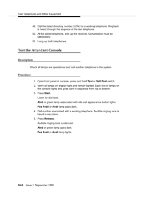 Page 199Test Telephones and Other Equipment
10-8Issue 1  September 1995  
49. Dial the listed directory number (LDN) for a working telephone. Ringback 
is heard through the earpiece of the test telephone.
50. At the called telephone, pick up the receiver. Conversation must be 
satisfactory.
51. Hang up both telephones.
Test the Attendant Console
Description
Check all lamps are operational and call another telephone in the system.
Procedure
1. Open front panel of console, press and hold Test or Self-Test switch....