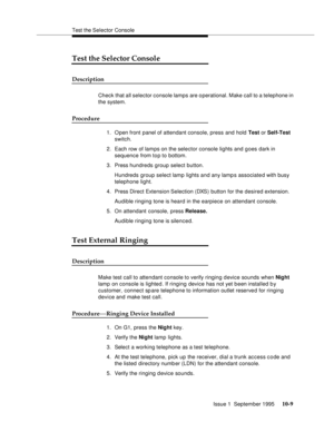 Page 200Test the Selector Console
Issue 1  September 1995 
10-9
Test the Selector Console
Description
Check that all selector console lamps are o perational. Make call to a telephone in 
the system.
Procedure
1. O pen front panel of attendant console, press and hold Test or Self-Test 
switch.
2. Each row of lamps on the selector console lights and goes dark in 
sequence from to p to bottom.
3. Press hundreds group select button.
Hundreds group select lamp lights and any lamp s associated with busy 
telephone...