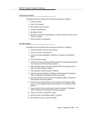 Page 21DEFI NI TY System Installation Road ma p
Issue 1  September 1995 
1-5
Activate the System
Complete this task by following the instructions provided in Chapter 7.
1. Power u p switch.
2. Log in to the system.
3. Set required country options.
4. Change craft password.
5. Set date and time.
6. Set system maintenance parameters, if Packet Controller (TN778 Circuit 
Pack) is included.
7. Save and back up translations.
Test the System
Complete this task by following the instructions provided in Chapter 8.
1....