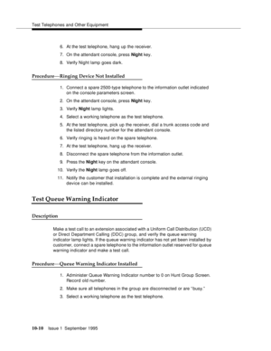 Page 201Test Telephones and Other Equipment
10-10Issue 1  September 1995  
6. At the test telephone, hang up the receiver.
7. On the attendant console, press Night key.
8. Verify Night lamp  goes dark.
Procedure—Ringing Device Not Installed
1. Connect a spare 2500-typ e telephone to the information outlet indicated 
on the console parameters screen.
2. On the attendant console, press Night key.
3. Verify Night lamp lights.
4. Select a working telephone as the test telephone.
5. At the test telephone, pick up the...