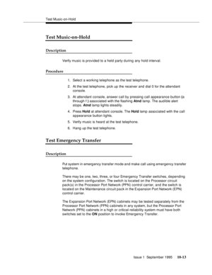 Page 204Test Music-on-Hold
Issue 1  September 1995 
10-13
Test Music-on-Hold
Description
Verify music is provided to a held party during any hold interval.
Procedure
1. Select a working telephone as the test telephone.
2. At the test telephone, pick up the receiver and dial 0 for the attendant 
console.
3. At attendant console, answer call by pressing call appearance button (a 
through f ) associated with the flashing Atnd lamp. The aud i ble alert 
stops. Atnd lamp lights steadily.
4. Press Hold at attendant...