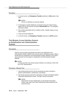 Page 205Test Telephones and Other Equipment
10-14Issue 1  September 1995  
Procedure
1. At c ontrol carrier, set Emergency Transfer switch(es) to ON p osition. See 
Note.
NOTE:
Pull out on Switches to overc ome detents.
2. At emergency transfer telephone connected to the port network being 
tested, pick up the receiver and press Ground Start key, if so equi p ped. 
Dial tone is heard.
3. Dial numb er associated with an outside number. Audible ringing or busy 
tone is heard.
4. Hang up the test telephone.
5. At...