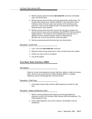 Page 206Test Basic Rate Interface (BRI)
Issue 1  September 1995 
10-15
3. Remote access personnel enters test inads-link command, terminates 
login, and disconnects.
4. Remote access personnel then check the appropriate trouble ticket. The 
trouble ticket should show ‘‘INADS,n,MINOR’’ in the description field to 
indicate a minor off-board alarm was reported to the remote access 
personnel. There may be additional text in the description field if other 
resolved alarms were reported.
5. Remote access personnel...