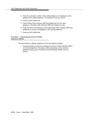 Page 207Test Telephones and Other Equipment
10-16Issue 1  September 1995  
3. Verify the extension number of the calling telephone is displayed on the 
display of the called telephone. The extension must be correct.
4. Hang up both telephones.
5. Call the Basic Rate  Interface (BRI) test telephone from the other 
telephone. The Basic Rate Interface (BRI) test telephone rings.
6. Verify the name and extension of the called Basic Rate Interface (BRI) test 
telephone is correct as displayed on the calling...