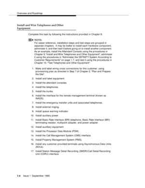 Page 22Overview and Roadmap
1-6Issue 1  September 1995 
Install and Wire Telephones and Other
Equipment
Complete this task by following the instructions provided in Chapter 9.
NOTE:
For easier reference, installation steps and test steps are grouped in 
separate chapters.  It may be b etter to install each hardware component, 
administer it, and then test it before going on to install another c omponent.  
As an example, install the Attendant Console using the procedures in 
Chapter 9, Install and Wire...