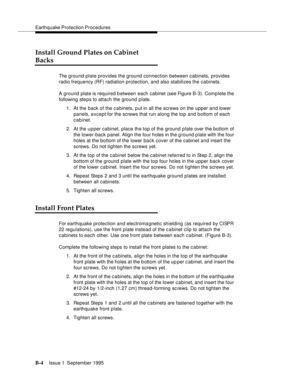 Page 213Earthquake Protection Procedures
B-4Issue 1  September 1995  
Install Ground Plates on Cabinet 
Backs
The ground plate provides the ground connection between cabinets, provides 
radio frequency (RF) radiation protection, and also stabilizes the cabinets. 
A ground plate is required between each cabinet (see Figure B-3). Complete the 
following ste ps to attach the ground plate.
1. At the back of the c a binets, p ut in all the screws on the upper and lower 
panels, except for the screws that run along...