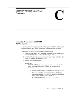 Page 215Issue 1  September 1995 C-1 
C
DEFINITY AUDIX System Power 
Procedures 
Manually Power Down DEFINITY 
AUDIX System
A yellow caution sticker is placed on the switch’s power unit telling technicians to 
shut d own the DEFINITY AUDIX System prior to powering down the switch.
To shutdown the DEFINITY AUDIX system, do the following:
1. Using a pointed object, such as a paper clip or pen (do not use a pencil), 
press the Boot/Shutdown button (See A on Figure C-1).
2. Hold Boot/Shutdown button in until Liquid...