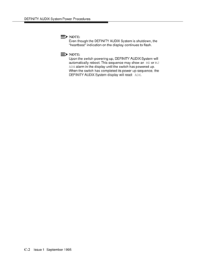 Page 216DEFI NI TY AUDIX System Power Procedures
C-2Issue 1  Septemb er 1995  
NOTE:
Even though the DEFI NI TY AUDIX System  is shutdown, the 
“heartbeat” indication on the display continues to flash.
NOTE:
Upon the switch powering up, DEFINITY AUDIX System will 
automatically reboot. This sequence may show an MD or MJ 
ADX alarm in the display until the switch has p owered up. 
When the switch has completed its power up sequence, the 
DEFINITY AUDIX System display will read: ADX. 