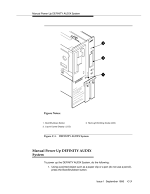 Page 217Manual Power Up DEFINITY AUDIX System
Issue 1  Septemb er 1995 
C-3
 
Figure Notes:
              
Figure C-1. DEFINITY AUDIX System
Manual Power Up DEFINITY AUDIX 
System
To power up the DEFI NIT Y AUD IX  S yst em , d o  t he f ollowing:
1. Using a pointed object such as a paper clip or a pen (do not use a pencil), 
press the Boot/Shutdown button.
3
1
2
1. Boot/Shutdown Button
2. Liquid Crystal Display  (LCD)3. Re d L i g ht Em it tin g Di o d e ( LED) 