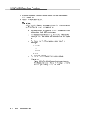 Page 218DEFI NI TY AUDIX System Power Procedures
C-4Issue 1  Septemb er 1995  
2. Hold Boot/Shutdown button in until the display indicates the message, 
BTEST, steady on.
3. Release Boot/Shutdown button.
NOTE:
DEFINITY AUDIX System takes a p proximately five minutes to power 
up. The following  occurs during power up:
nDisplay indicates the message, BTEST, steady on and red 
light emitting diode (LED) is steady on.
nAbout 30 seconds into power up, the display indicates the 
message, BOOT, and the red light...