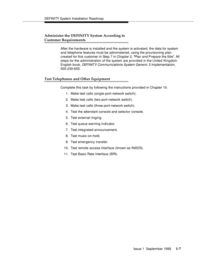 Page 23DEFI NI TY System Installation Road ma p
Issue 1  September 1995 
1-7
Administer the DEFINITY System According to
Customer Requirements 
After the hardware is installed and the system is activate d, the data for system 
and telephone features must be administered, using the provisioning plan  
created for this customer in Step 7 in Chapter 2, Plan and Prepare the Site. All 
steps for the administration of the system are provided in the United Kin g dom 
English book, 
DEFI NIT Y Com munications System...