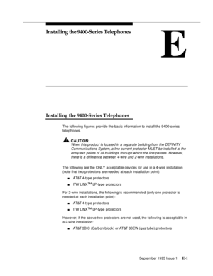 Page 238September 1995 Issue 1 E-1 
E
Installing the 9400-Series Telephones
Installing the 9400-Series Telephones
The following figures provide the basic information to install the 9400-series 
telephones.
!CAUTION:
When this product is located in a separate building from the DEFI NIT Y 
Communications System, a line current protector MUST be installed at the 
entry/exit points of all buildings through which the line passes. However, 
there is a difference between 4-wire and 2-wire installations.
The following...