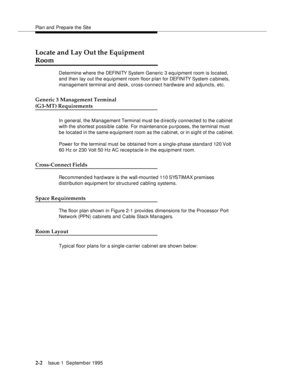 Page 25Plan and Prepare the Site
2-2Issue 1  September 1995 
Locate and Lay Out the Equipment 
Room
Determine where the DEFI NI TY System Generic 3 equipment room is located, 
and then lay out the equipment room floor plan for DEFI NI TY System c a binets, 
management terminal and desk, cross-connect hardware and adjuncts, etc.
Generic 3 Management Terminal 
(G3-MT) Requirements
In general, the Management Terminal must be directly connected to the c abinet 
with the shortest possible cable. For maintenance...