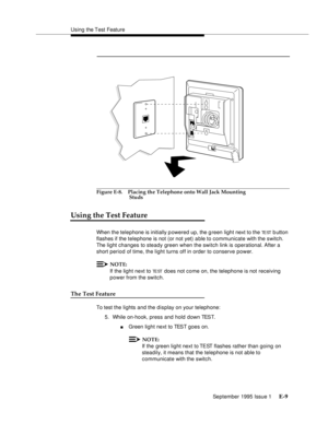 Page 246Using the Test Feature
September 1995 Issue 1 
E-9
 
Figure E-8. Placing the Telephone onto Wall Jack Mounting 
Studs
Using the Test Feature
When the telephone is initially powered up, the g reen light next to the TE ST b utton 
flashes if the telephone is not (or not yet) a ble to communicate with the switch. 
The light changes to steady green when the switch link is operational. After a 
short period of time, the light turns off in order to conserve power.
NOTE:
If the light next to TE ST does not come...