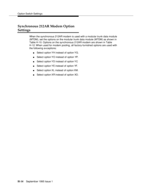 Page 270O ption Switch Setting s
H-14Septemb er 1995 Issue 1  
Synchronous 212AR Modem Option 
Settings
When the synchronous 212AR modem is used with a modular trunk data module 
(MTDM), set the options on the mo dular trunk data module (MTDM) as shown in 
Table H-10. O ptions on the synchronous 212AR modem are shown in Table 
H-12. When used for modem  pooling, all factory-furnished options are used with 
the following exceptions: 
nSelect option YH instead of option YG.
nSelect option YO instead of option YP....