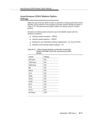 Page 273Asynchronous 2224A Mo dem Option Settings
September 1995 Issue 1 
H-17
Asynchronous 2224A Modem Option 
Settings
When the asynchronous 2224A modem is used with a modular trunk d ata mo dule 
(MTDM), set the options on the mo dular trunk data module (MTDM) as shown in 
Table H-13. The asynchronous 2224A modem can also be used for modem 
pooling.
All factory-furnished options should be set on the 2224A mo dem with the 
following exceptions:
nInterface speed indication—TR IP L E
nInterface speed...