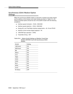 Page 274O ption Switch Setting s
H-18Septemb er 1995 Issue 1  
Synchronous 2224A Modem Option 
Settings
When the synchronous 2224A modem is used with a modular trunk data module, 
set the options on the modular trunk data module as shown in Table H-14. All 
factory-furnished o ptions should be set on the 2224A mo dem with the following 
exceptions: 
nInterface sp eed indication—DUAL-1200/2400
nInterface sp eed selection—DUAL-1200/2400
nAnalog (AL) and Test Mode interface assignments—AL-18 and TM-25
nInterface...