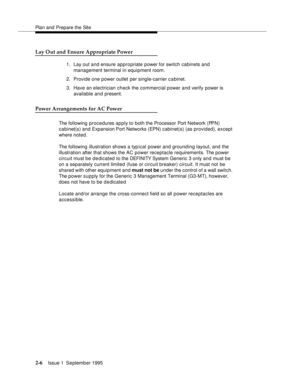 Page 29Plan and Prepare the Site
2-6Issue 1  September 1995 
Lay Out and Ensure Appropriate Power
1. Lay out and ensure appropriate power for switch cabinets and 
management terminal in equipment room.
2. Provide one power outlet per single-carrier c a binet.
3. Have an electrician check the commercial power and verify power is 
available and present. 
Power Arrangements for AC Power
The following procedures apply to both the Processor Port Network (PPN) 
cabinet(s) and Expansion Port Networks (EPN) cabinet(s)...