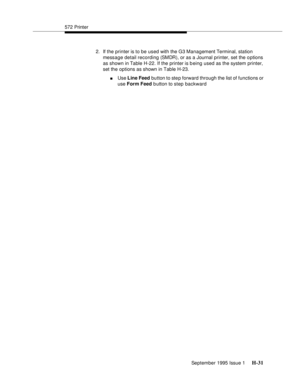 Page 287572 Printer
September 1995 Issue 1 
H-31
2. If the printer is to be used with the G3 Management Terminal, station 
message detail recording (SMDR), or as a Journal printer, set the o ptions 
as shown in Table H-22. If the printer is being used as the system printer, 
set the options as shown in Table H-23.
nUse Line Feed button to step forward through the list of functions or 
use Form Feed button to step backward 