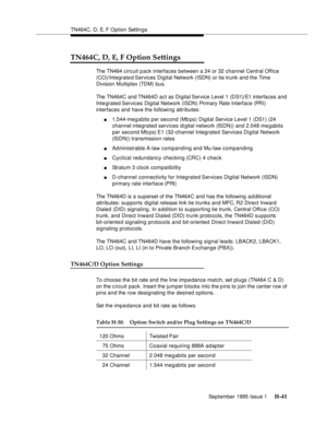 Page 297TN464C, D, E, F Option Settings
September 1995 Issue 1 
H-41
TN464C, D, E, F Option Settings
The TN464 circuit pack interfaces between a 24 or 32 channel Central Office 
(CO)/Integrated Services  Digital  Network (ISDN) or tie trunk and the Time 
Division Multiplex (TDM) bus. 
The TN464C and TN464D act as Digital Service Level 1 (DS1)/E1 interfaces and 
Integrated Services  Digital  Network (ISDN) Primary Rate Interface (PRI) 
interfaces and have the following attributes:
n1,544-meg a bits p er second...