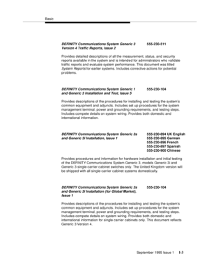 Page 303Basic
September 1995 Issue 1 
I-3
Provides detailed descriptions of all the measurement, status, and security 
reports available in the system and is intend e d for administrators who validate 
traffic reports and evaluate system performance. This document was titled 
System Reports for earlier systems. Includes corrective actions for potential 
problems.
Provides descriptions of the procedures for installing and testing the system’s 
common equipment and adjuncts. Includes set up procedures for the...