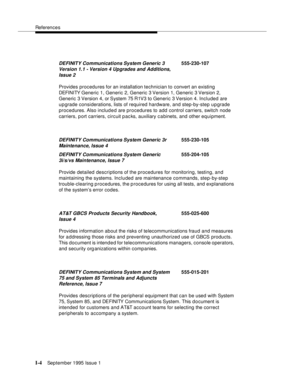 Page 304References
I-4September 1995 Issue 1  
Provides procedures for an installation technician to convert an existing 
DEFI NI TY Generic 1, Generic 2, Generic 3 Version 1, Generic 3 Version 2, 
Generic 3 Version 4, or System 75 R1V3 to Generic 3 Version 4. Included are 
upgrade considerations, lists of required hardware, and step-by-step upgrade 
procedures. Also included are procedures to add control carriers, switch node 
carriers, port carriers, circuit packs, auxiliary c a binets, and other equipment....