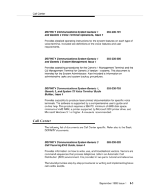 Page 305Call Center
September 1995 Issue 1 
I-5
Provides detailed operating instructions for the system features on each type of 
voice terminal. Included are definitions of the voice features and user 
requirements.
Provides operating procedures for the Generic 1 Management Terminal and the 
G3 Management Terminal for Generic 3 Version 1 systems. This document is 
intended for the System Ad ministrator. Also included is information on 
administrative tasks and system b ackup procedures.
Provides cap a bility to...