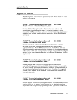 Page 307Application Specific
September 1995 Issue 1 
I-7
Application Specific
The following list of documents are application sp ecific. Refer also to the Basic 
DEFI NI TY d o c uments.
Provides detailed descriptions of the difference between features and 
administrative forms for systems Generic 2 to Generic 3 Version 4 and is 
intended for AT&T personnel and customers involved in planning u p grades and 
migrations from an older system. Includes descriptions of new administrative 
commands. 
Provides...