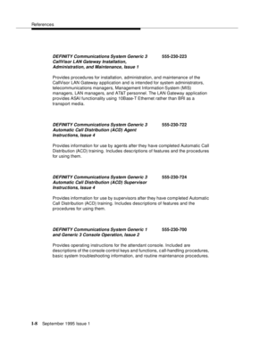 Page 308References
I-8September 1995 Issue 1  
Provides procedures for installation, administration, and maintenance of the 
CallVisor LAN Gateway application and is intended for system administrators, 
telecommunications managers, Management Information System (MIS) 
managers, LAN managers, and AT&T personnel. The LAN Gateway application 
provides ASAI functionality using 10Base-T Ethernet rather than BRI as a 
transport media.
Provides information for use by agents after they have completed Automatic Call...