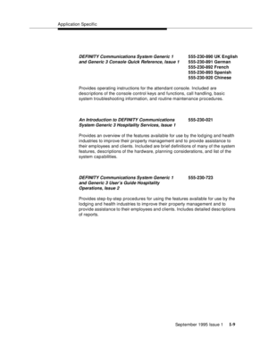 Page 309Application Specific
September 1995 Issue 1 
I-9
Provides operating instructions for the attendant console. Included are 
descriptions of the console control keys and functions, call handling, basic 
system troubleshooting information, and routine maintenance procedures.
Provides an overview of the features available for use by the lod ging and health 
industries to improve their property management and to provide assistance to 
their emp loyees and clients. Included are brief d efinitions of many of the...