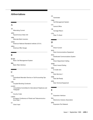 Page 310 Issue 1   September 1995ABB-1 
ABBAbbreviations
A
AC
Alternating  Current
ADU
Asynchronous Data Unit
AMI
Alternate Mark Inversion
ANSI
American National Standard s Institute (U.S.A.)
AWG
American Wire Gauge
B
BCMS
Basic Call Management System
BRI
Basic Rate Interface
C
CAS
Centralized Attendant Service or Call A c counting  Sys-
tem
CBC
Coupled Bonding Conductor
CCITT
 Consultative Committee for International Telephone and 
Telegraph
CC
Country Code
CEPT1
European Conference of Postal and Telecommunic...