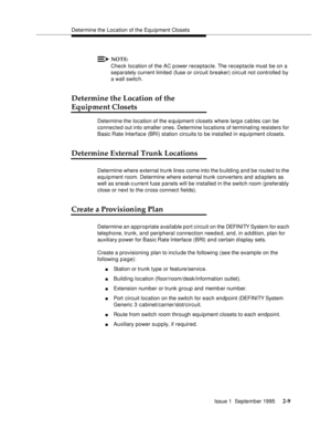 Page 32Determine the Location of the Equipment Closets
Issue 1  September 1995 
2-9
NOTE:
Check location of the AC p ower receptacle. The receptacle must be on a 
separately current limited (fuse or circuit breaker) circ uit not controlled by 
a wall switch.
Determine the Location of the 
Equipment Closets
Determine the location of the e quipment closets where larg e cables can be 
connected out into smaller ones. Determine locations of terminating resisters for 
Basic Rate Interface (BRI) station circuits to...