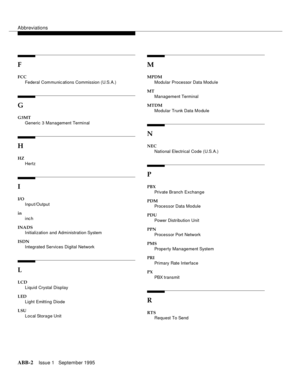 Page 311Abbreviations
ABB-2Issue 1   September 1995
F
FCC
Federal Communic ations Commission (U.S.A.)
G
G3MT
Generic 3 Management Terminal
H
HZ
Hertz
I
I/O
Input/Output
in
inc h
INADS
Initialization and Administration System
ISDN
Integrated Services Digital Network
L
LCD
Liquid Crystal Display
LED
Light Emitting Diode
LSU
Local Storage Unit
M
MPDM
Modular Processor Data Module
MT
Management Terminal
MTDM
Modular Trunk Data Module
N
NEC
National Electrical Code (U.S.A.)
P
PBX
Private Branch Exchange
PDM
Processor...