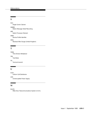 Page 312Abbreviations
Issue 1   September 1995ABB-3 
S
SCC
Single Carrier Cab inet
SMDR
Station Message Detail Recordin g
SPE
Switch Processor Element
SPID
Service Profile Identifier
SWG
Standard Wire Gauge (United Kingdom)
T
TDM
Time Division Multiplexer
TM
Test Mod e
TX
Terminal transmit
U
UCD 
Uniform Call Distribution
UPS
Uninterruptible Power Supply
W
WATS
Wide Area Telecommunications System (U.S.A.) 