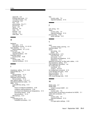 Page 317Index
Issue 1  September 1995 IN-5 
approved, 2-8
building steel frame
, A-1
concrete encase d
, A-2
connectin g, A-2
floor
, A-2
ground plate
, B-4, F-1
ground ring, A-2
layout
, 2-6
planning
, 2-8
rules, 2-8
terminal
, A-2
warning
, A-2
water pipe, A-2
H
hardware
fib er-optic, 4-19
required by country
, D-1–D-19
high reliability
, 1-1, 1-2
testin g systems, 8-11, 8-12
Hong Kon g
country code
, 7-8
required hardware, D-8
hospitality feature
journal printer
, H-28
Hungary
country code
, 7-8
required...
