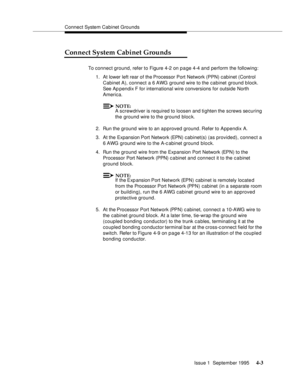 Page 40Connect System Cabinet Grounds
Issue 1  September 1995 
4-3
Connect System Cabinet Grounds
To connect ground, refer to Figure 4-2 on p a ge 4-4 and perform the following:
1. At lower left rear of the Processor Port Network (PPN) cabinet (Control 
Cabinet A), connect a 6 AWG ground wire to the cabinet ground block. 
See Ap pendix F for international wire conversions for outside North 
America.
NOTE:
A screwdriver is required to loosen and tighten the screws securing 
the ground wire to the ground bloc k....