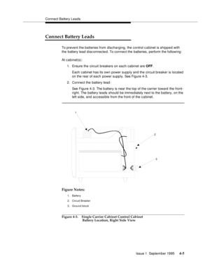 Page 42Connect Battery Leads
Issue 1  September 1995 
4-5
Connect Battery Leads
To prevent the batteries from discharging, the control c a binet is shipped with 
the battery lead disc onnected. To connect the batteries, perform the following: 
At cabinet(s):
1. Ensure the circuit breakers on each cabinet are OFF.
Each cabinet has its own power supply and the circuit breaker is located 
on the rear of each power supply. See Figure 4-3. 
2. Connect the battery lead:
See Figure 4-3. The b attery is near the top of...