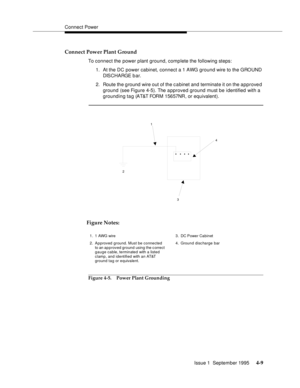 Page 46Connect Power
Issue 1  September 1995 
4-9
Connect Power Plant Ground
To connect the power plant ground, complete the following steps:
1. At the DC power cabinet, connect a 1 AWG ground wire to the GROUND 
DIS CHA RGE b a r.
2. Route the g round wire out of the c a binet and terminate it on the approved 
ground (see Figure 4-5). The a pproved ground must be identified with a 
grounding tag (AT&T FORM 15657NR, or equivalent).
Figure 4-5. Power Plant Grounding
1
2
34
1. 1 AWG wire
2. Approved ground. Must...