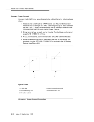 Page 47Install and Connect the Cabinets
4-10Issue 1  September 1995 
Connect Frame Ground
Connect the 6 AWG frame ground cable to the cabinet frame by following these 
steps:
1. Measure and cut a length of 6 AWG cable. Use the provided cable or 
measure and  cut a length of 6 AWG cable long enough to reach between 
the GROUND CONNECTION terminal in the DC Battery Cabinet and the 
GROUND DISCHARGE bar in the DC Power Cabinet.
2. Crimp terminal lugs on each end of the wire. Terminal lugs are furnished 
as part of...