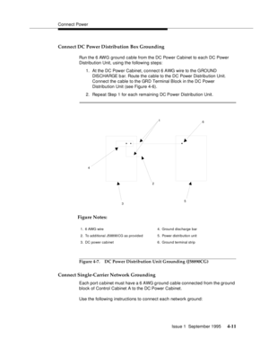 Page 48Connect Power
Issue 1  September 1995 
4-11
Connect DC Power Distribution Box Grounding
Run the 6 AWG ground cable from the DC Power Cabinet to each DC Power 
Distribution Unit, using the following steps:
1. At the DC Power Cabinet, connect 6 AWG wire to the GROUND 
DISCHARGE bar. Route the cable to the DC Power Distribution Unit. 
Connect the cable to the GRD Terminal Block in the DC Power 
Distribution Unit (see Figure 4-6).
2. Repeat Step 1 for each remaining DC Power Distribution Unit.
Figure 4-7. DC...